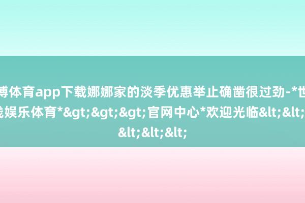 世博体育app下载娜娜家的淡季优惠举止确凿很过劲-*世博在线娱乐体育*>>>官网中心*欢迎光临<<<