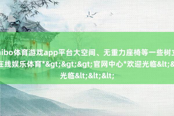 shibo体育游戏app平台大空间、无重力座椅等一些树立-*世博在线娱乐体育*>>>官网中心*欢迎光临<<<