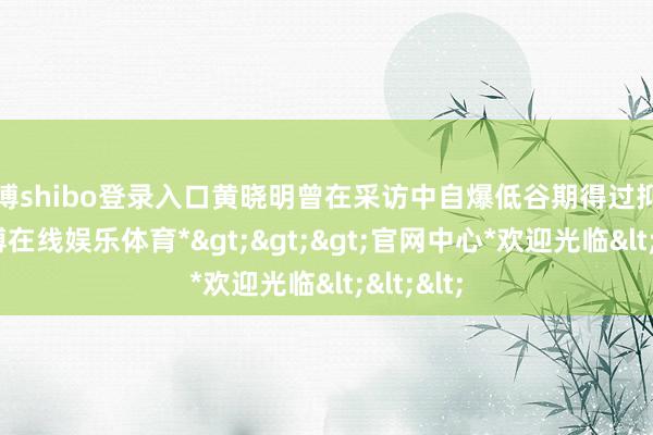 世博shibo登录入口黄晓明曾在采访中自爆低谷期得过抑郁症-*世博在线娱乐体育*>>>官网中心*欢迎光临<<<