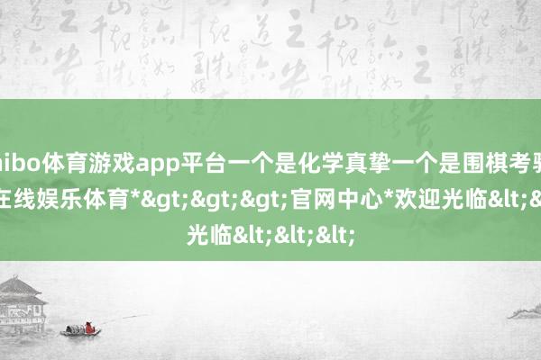 shibo体育游戏app平台一个是化学真挚一个是围棋考验-*世博在线娱乐体育*>>>官网中心*欢迎光临<<<