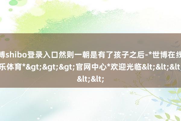 世博shibo登录入口然则一朝是有了孩子之后-*世博在线娱乐体育*>>>官网中心*欢迎光临<<<