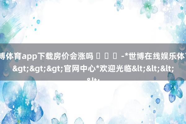 世博体育app下载房价会涨吗 ​​​-*世博在线娱乐体育*>>>官网中心*欢迎光临<<<