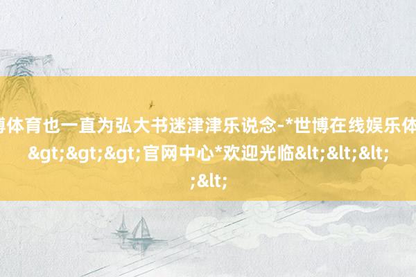 世博体育也一直为弘大书迷津津乐说念-*世博在线娱乐体育*>>>官网中心*欢迎光临<<<