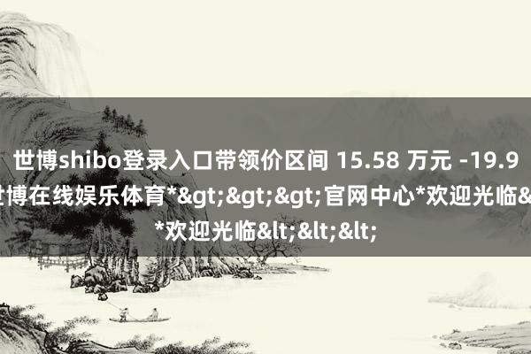 世博shibo登录入口带领价区间 15.58 万元 -19.98 万元-*世博在线娱乐体育*>>>官网中心*欢迎光临<<<