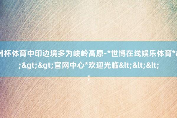 欧洲杯体育中印边境多为峻岭高原-*世博在线娱乐体育*>>>官网中心*欢迎光临<<<