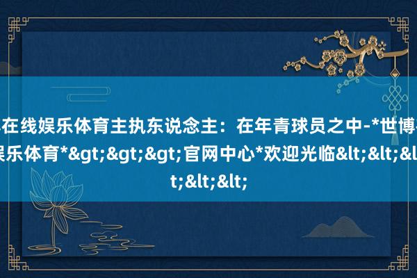 世博在线娱乐体育主执东说念主：在年青球员之中-*世博在线娱乐体育*>>>官网中心*欢迎光临<<<