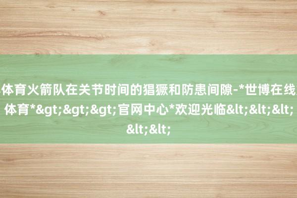 世博体育火箭队在关节时间的猖獗和防患间隙-*世博在线娱乐体育*>>>官网中心*欢迎光临<<<
