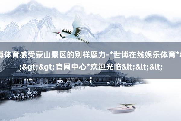 世博体育感受蒙山景区的别样魔力-*世博在线娱乐体育*>>>官网中心*欢迎光临<<<