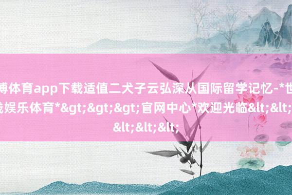 世博体育app下载适值二犬子云弘深从国际留学记忆-*世博在线娱乐体育*>>>官网中心*欢迎光临<<<