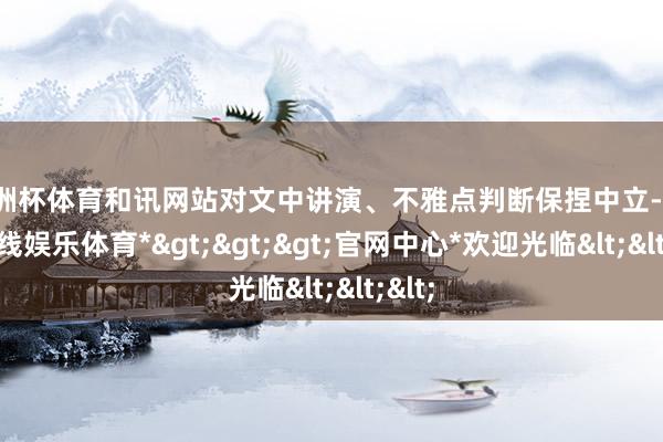 欧洲杯体育和讯网站对文中讲演、不雅点判断保捏中立-*世博在线娱乐体育*>>>官网中心*欢迎光临<<<