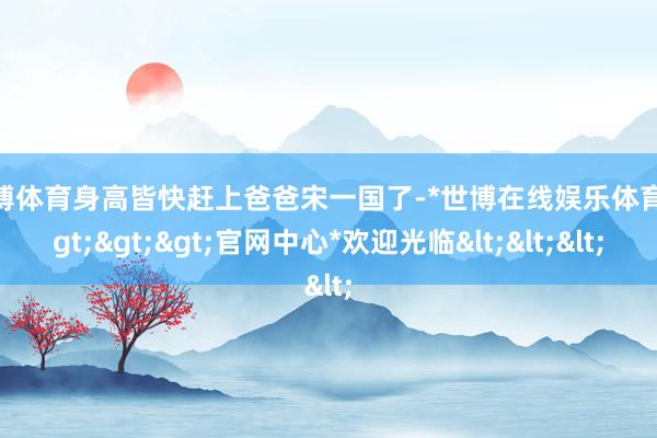 世博体育身高皆快赶上爸爸宋一国了-*世博在线娱乐体育*>>>官网中心*欢迎光临<<<