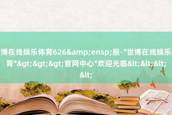 世博在线娱乐体育626&ensp;股-*世博在线娱乐体育*>>>官网中心*欢迎光临<<<