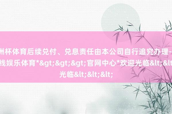 欧洲杯体育后续兑付、兑息责任由本公司自行追究办理-*世博在线娱乐体育*>>>官网中心*欢迎光临<<<