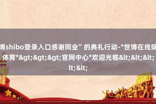 世博shibo登录入口感谢同业”的典礼行动-*世博在线娱乐体育*>>>官网中心*欢迎光临<<<