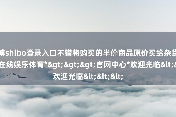 世博shibo登录入口不错将购买的半价商品原价买给杂货铺-*世博在线娱乐体育*>>>官网中心*欢迎光临<<<