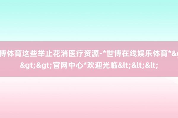 世博体育这些举止花消医疗资源-*世博在线娱乐体育*>>>官网中心*欢迎光临<<<
