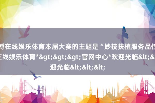 世博在线娱乐体育本届大赛的主题是“妙技扶植服务品性-*世博在线娱乐体育*>>>官网中心*欢迎光临<<<