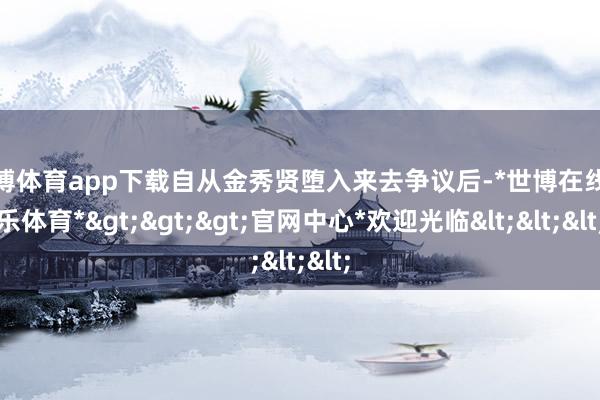 世博体育app下载自从金秀贤堕入来去争议后-*世博在线娱乐体育*>>>官网中心*欢迎光临<<<