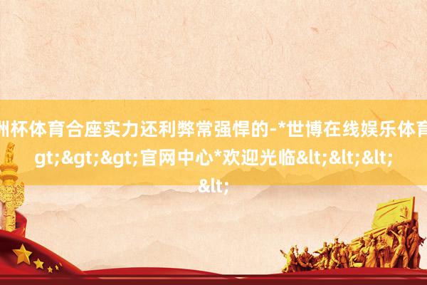 欧洲杯体育合座实力还利弊常强悍的-*世博在线娱乐体育*>>>官网中心*欢迎光临<<<