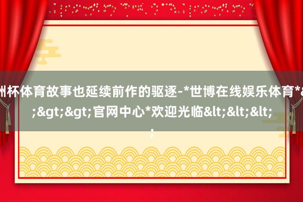 欧洲杯体育故事也延续前作的驱逐-*世博在线娱乐体育*>>>官网中心*欢迎光临<<<