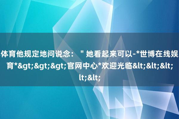 世博体育他规定地问说念：＂她看起来可以-*世博在线娱乐体育*>>>官网中心*欢迎光临<<<