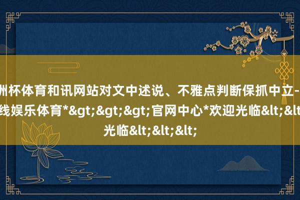 欧洲杯体育和讯网站对文中述说、不雅点判断保抓中立-*世博在线娱乐体育*>>>官网中心*欢迎光临<<<