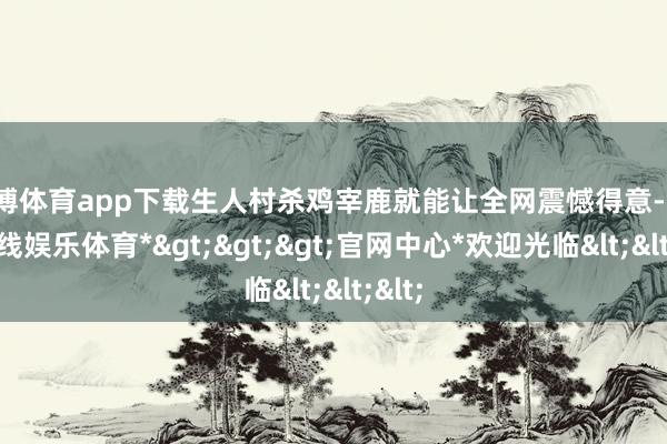 世博体育app下载生人村杀鸡宰鹿就能让全网震憾得意-*世博在线娱乐体育*>>>官网中心*欢迎光临<<<