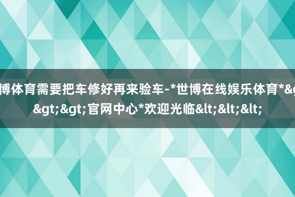 世博体育需要把车修好再来验车-*世博在线娱乐体育*>>>官网中心*欢迎光临<<<