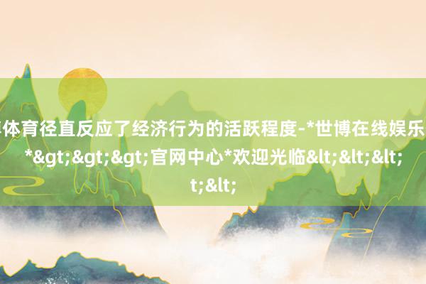 世博体育径直反应了经济行为的活跃程度-*世博在线娱乐体育*>>>官网中心*欢迎光临<<<