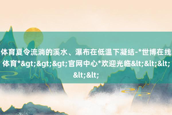 世博体育夏令流淌的溪水、瀑布在低温下凝结-*世博在线娱乐体育*>>>官网中心*欢迎光临<<<