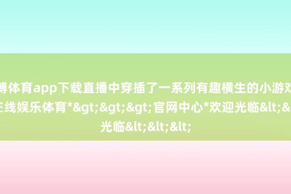 世博体育app下载直播中穿插了一系列有趣横生的小游戏-*世博在线娱乐体育*>>>官网中心*欢迎光临<<<