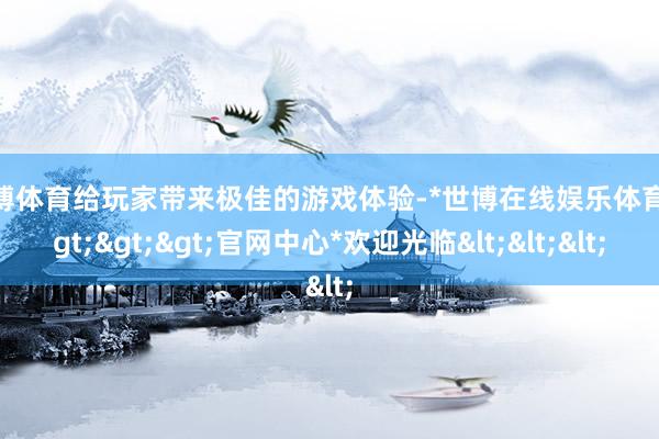 世博体育给玩家带来极佳的游戏体验-*世博在线娱乐体育*>>>官网中心*欢迎光临<<<