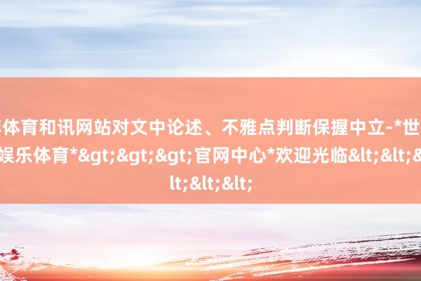 世博体育和讯网站对文中论述、不雅点判断保握中立-*世博在线娱乐体育*>>>官网中心*欢迎光临<<<
