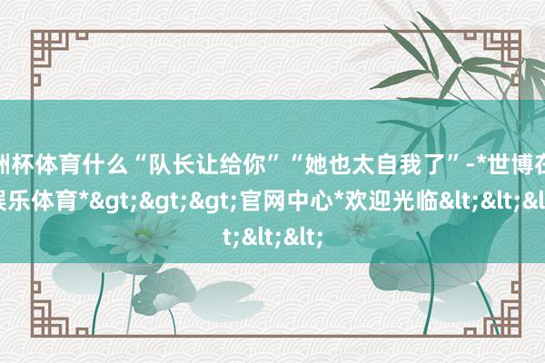 欧洲杯体育什么“队长让给你”“她也太自我了”-*世博在线娱乐体育*>>>官网中心*欢迎光临<<<