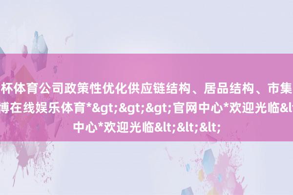欧洲杯体育公司政策性优化供应链结构、居品结构、市集渠谈布局-*世博在线娱乐体育*>>>官网中心*欢迎光临<<<