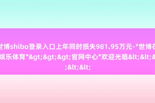 世博shibo登录入口上年同时损失981.95万元-*世博在线娱乐体育*>>>官网中心*欢迎光临<<<