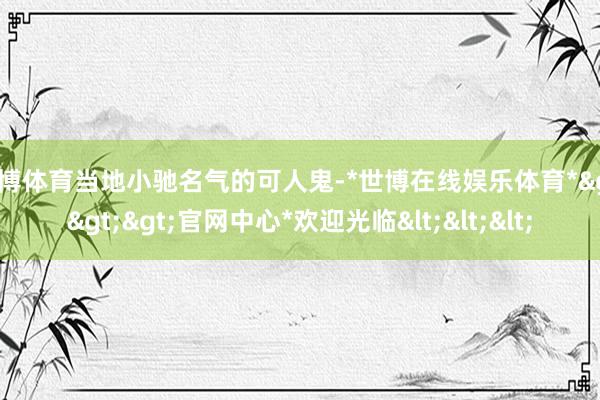 世博体育当地小驰名气的可人鬼-*世博在线娱乐体育*>>>官网中心*欢迎光临<<<