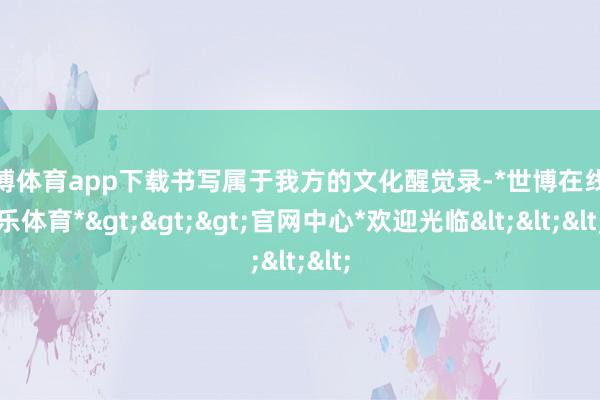 世博体育app下载书写属于我方的文化醒觉录-*世博在线娱乐体育*>>>官网中心*欢迎光临<<<