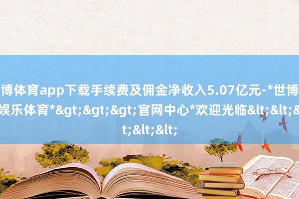 世博体育app下载手续费及佣金净收入5.07亿元-*世博在线娱乐体育*>>>官网中心*欢迎光临<<<