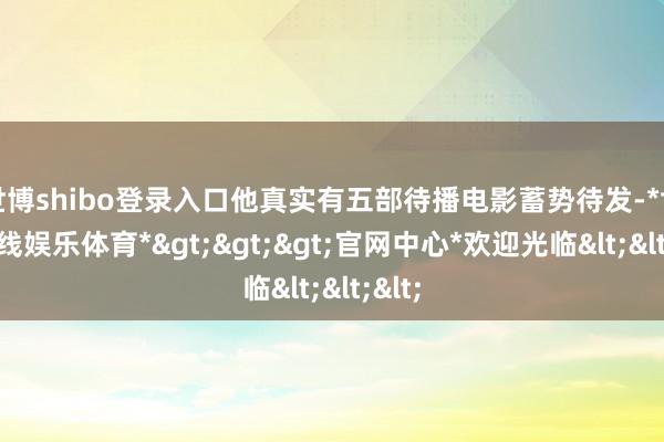 世博shibo登录入口他真实有五部待播电影蓄势待发-*世博在线娱乐体育*>>>官网中心*欢迎光临<<<