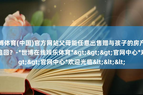 世博体育(中国)官方网站父母能任意出售赠与孩子的房产吗？出售后是否还能追回？-*世博在线娱乐体育*>>>官网中心*欢迎光临<<<