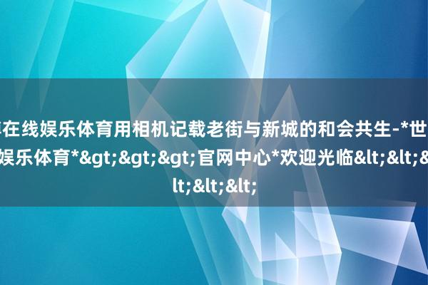 世博在线娱乐体育用相机记载老街与新城的和会共生-*世博在线娱乐体育*>>>官网中心*欢迎光临<<<