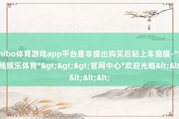 shibo体育游戏app平台是非提出购买后贴上车窗膜-*世博在线娱乐体育*>>>官网中心*欢迎光临<<<