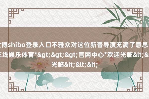 世博shibo登录入口不雅众对这位新晋导演充满了意思-*世博在线娱乐体育*>>>官网中心*欢迎光临<<<