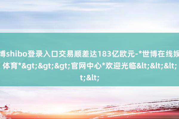 世博shibo登录入口交易顺差达183亿欧元-*世博在线娱乐体育*>>>官网中心*欢迎光临<<<
