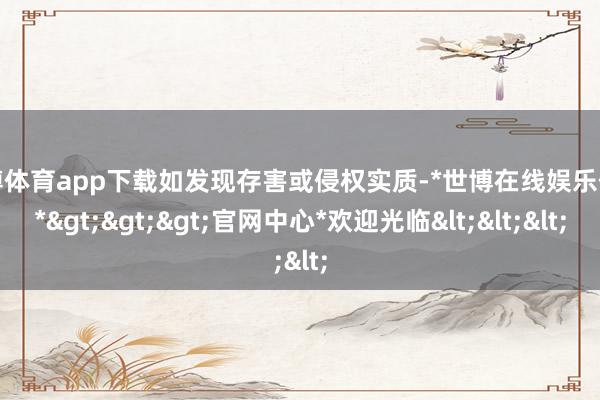 世博体育app下载如发现存害或侵权实质-*世博在线娱乐体育*>>>官网中心*欢迎光临<<<