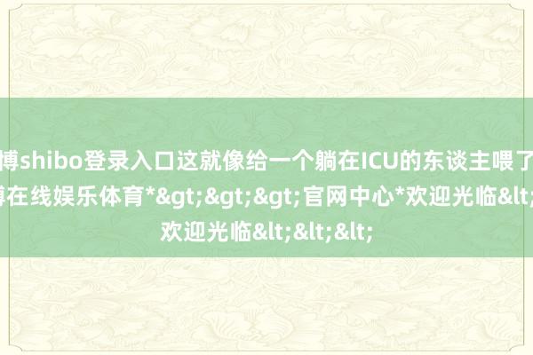 世博shibo登录入口这就像给一个躺在ICU的东谈主喂了碗粥-*世博在线娱乐体育*>>>官网中心*欢迎光临<<<
