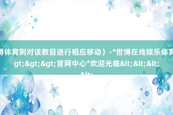 世博体育则对该数目进行相应移动）-*世博在线娱乐体育*>>>官网中心*欢迎光临<<<