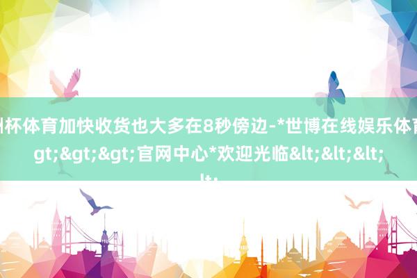 欧洲杯体育加快收货也大多在8秒傍边-*世博在线娱乐体育*>>>官网中心*欢迎光临<<<