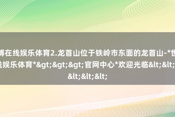 世博在线娱乐体育2.龙首山位于铁岭市东面的龙首山-*世博在线娱乐体育*>>>官网中心*欢迎光临<<<